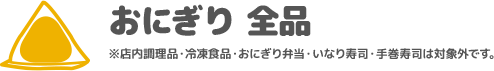 おにぎり 全品 ※店内調理品・冷凍食品・おにぎり弁当・いなり寿司・手巻寿司は対象外です。