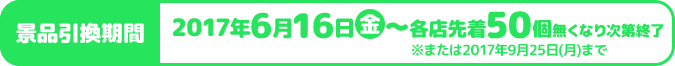 景品引換期間 2017年6月16日金〜各店先着50個無くなり次第終了 ※または2017年9月25日(月)まで