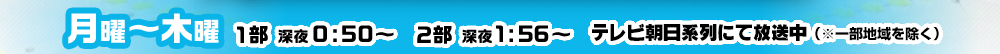 月曜～木曜 1部深夜0：50～ 2部深夜1：56～ テレビ朝日系列にて放送中(※一部地域除く)