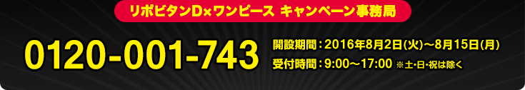 リポビタンD×ワンピース キャンペーン事務局 0120-001-743 開設期間 : 2016年8月2日(火)〜8月15日(月) 受付時間 : 9:00〜17:00 ※土・日・祝は除く