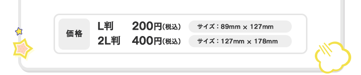 価格 L判 200円（税込） サイズ：89mm×127mm　2L判 400円（税込） サイズ：127mm×178mm