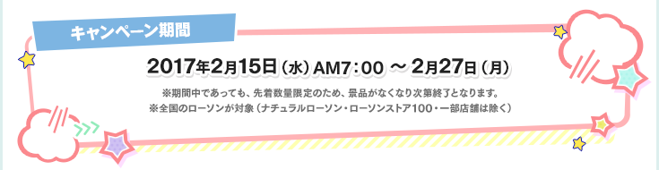 キャンペーン期間 2017年2月15日(水)AM7:00～2月27日(月) ※期間中であっても、先着数量限定のため、景品がなくなり次第終了となります。※全国のローソンが対象(ナチュラルローソン・ローソンストア100・一部店舗は除く)