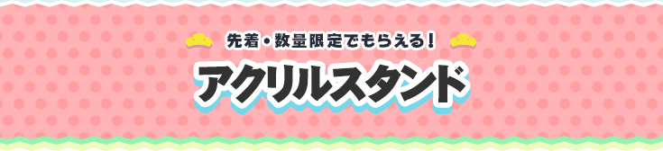 先着・数量限定でもらえる！ アクリルスタンド