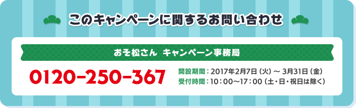 このキャンペーンに関するお問い合わせ おそ松さんキャンペーン事務局 0120-250-367 開設期間:2017年2月7日(火)～3月31日(金) 受付時間:10:00～17:00(土・日・祝日は除く)