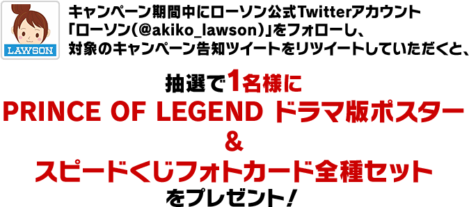 キャンペーン期間中にローソン公式Twitterアカウント「ローソン（@akiko_lawson）」をフォローし、対象のキャンペーン告知ツイートをリツイートしていただくと、抽選で1名様に抽選で1名様にPRINCE OF LEGEND ドラマ版ポスター&スピードくじフォトカード全種セットをプレゼント！