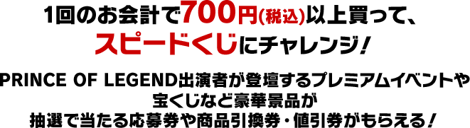 1回のお会計で700円(税込)以上買って、スピードくじにチャレンジ！PRINCE OF LEGEND出演者が登壇するプレミアムイベントや宝くじなど豪華景品が抽選で当たる応募券や商品引換券・値引券がもらえる！