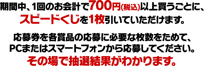 期間中、1回のお会計で700円(税込)以上買うごとに、スピードくじを1枚引いていただけます。応募券を各賞品の応募に必要な枚数ためて、PCまたはスマートフォンから応募してください。その場で抽選結果がわかります。