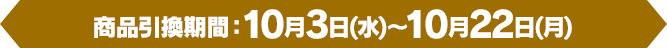 [商品引換期間]10月3日(水)～10月22日(月)