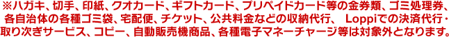 ※ハガキ、切手、印紙、クオカード、ギフトカード、プリペイドカード等の金券類、ゴミ処理券、各自治体の各種ゴミ袋、宅配便、チケット、公共料金などの収納代行、 Loppiでの決済代行・取り次ぎサービス、コピー、自動販売機商品、各種電子マネーチャージ等は対象外となります。