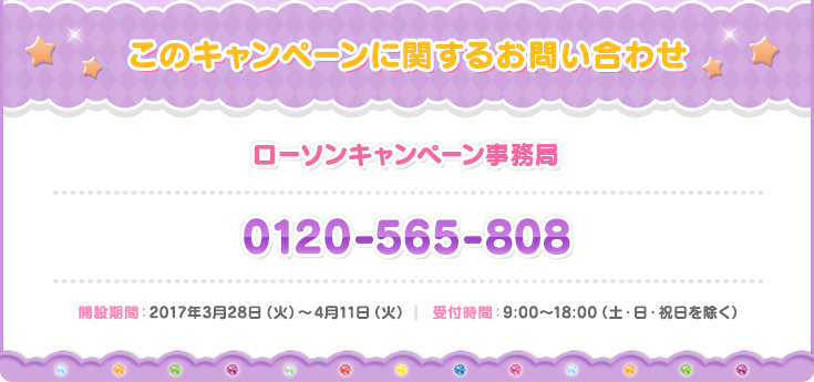 お問い合わせ ローソン プリパラキャンペーン事務局 0120-565-808 開設期間：2017年3月28日（火）〜4月11日（火）　 受付時間：9:00〜18:00（土・日・祝日を除く）