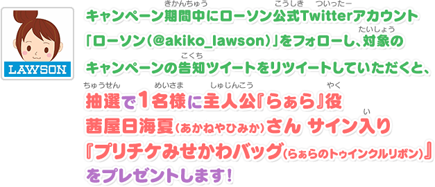 キャンペーン期間中にローソン公式Twitterアカウント「ローソン（@akiko_lawson）」をフォローし、対象のキャンペーンの告知ツイートをリツイートしていただくと、抽選で1名様に主人公『らぁら』役茜屋日海夏（あかねやひみか）さん サイン入り『プリチケみせかわバッグ(らぁらのトゥインクルリボン)』をプレゼントします！