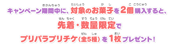 キャンペーン期間中に、対象のお菓子を2個購入すると、先着・数量限定でプリパラプリチケ（全5種）を1枚プレゼント！