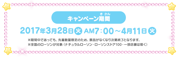 キャンペーン期間 2017年3月28日(火)AM7:00〜4月11日(火)※期間中であっても、先着数量限定のため、景品がなくなり次第終了となります。※全国のローソンが対象(ナチュラルローソン・ローソンストア100・一部店舗は除く)