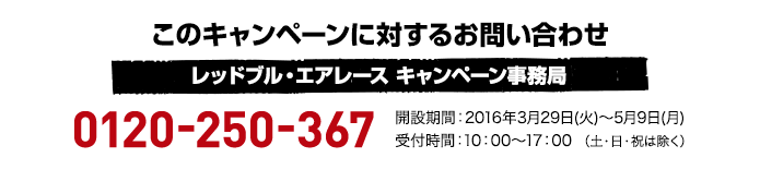 このキャンペーンに対するお問い合わせ レッドブル・エアレース キャンペーン事務局 0120-250-367 開設期間:2016年3月29日(火)〜5月9日(月) 受付時間:10:00～17:00 （土・日・祝は除く）