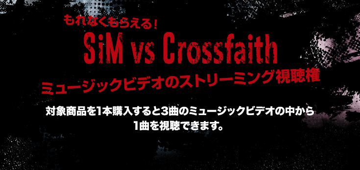 もれなくもらえる！SiM vs Crossfaith ミュージックビデオのストリーミング視聴権 対象商品を1本購入すると3曲のミュージックビデオの中から1曲を視聴できます。