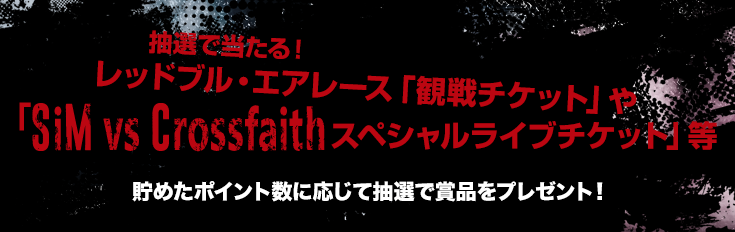 抽選で当たる！レッドブル・エアレース「観戦チケット」や「SiM vs Crossfaithスペシャルライブチケット」等貯めたポイント数に応じて抽選で賞品をプレゼント！