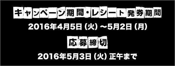 キャンペーン期間・レシート発券期間 2016年4月5日(火)〜5月2日(月) 応募締切 2016年5月3日（火）正午まで