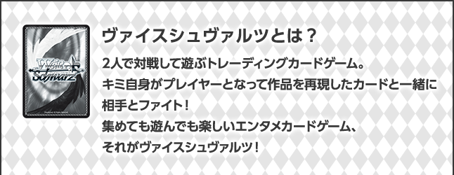 ヴァイスシュヴァルツとは？2人で対戦して遊ぶトレーディングカードゲーム。キミ自身がプレイヤーとなって作品を再現したカードと一緒に相手とファイト！集めても遊んでも楽しいエンタメカードゲーム、それがヴァイスシュヴァルツ！