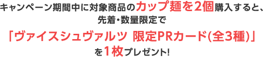 キャンペーン期間中に対象商品のカップ麺を2個購入すると、先着・数量限定で「ヴァイスシュヴァルツ 限定PRカード(全3種)」を1枚プレゼント！