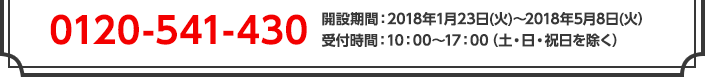 0120-541-430　開設期間：2018年1月23日(火)～2018年5月8日(火）受付時間：10：00～17：00（土・日・祝日を除く）