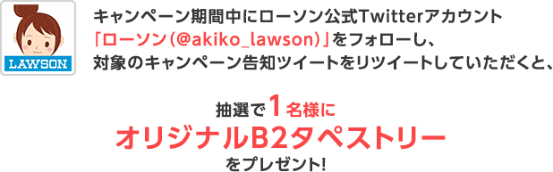 キャンペーン期間中にローソン公式Twitterアカウント「ローソン（@akiko_lawson）」をフォローし、対象のキャンペーン告知ツイートをリツイートしていただくと、抽選で1名様にオリジナルB2タペストリーをプレゼント！