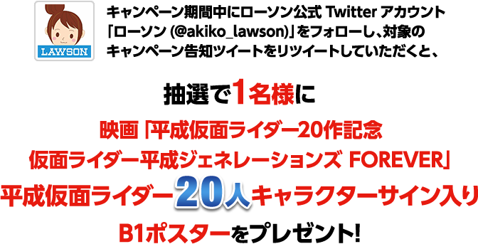 「ローソン(@akiko_lawson)」をフォローし、対象のキャンペーン告知ツイートをリツイートしていただくと、抽選で1名様に映画「平成仮面ライダー20作記念 仮面ライダー平成ジェネレーションズ FOREVER」仮面ライダー20人サイン入り B1ポスターをプレゼント！