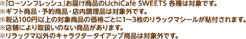 ※「ローソンフレッシュ」お届け商品のUchiCafè SWEETS 各種は対象です。※ギフト商品・予約商品・店内調理品は対象外です。※税込100円以上の対象商品の価格ごとに1~3枚のリラックマシールが貼付されます。※店舗により取扱いのない商品があります。※リラックマ以外のキャラクタータイアップ商品は対象外です。
