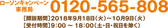 ローソンキャンペーン事務局 0120-565-808 ［開設期間］2018年9月18日（火）〜10月9日（火）［受付時間］9：00 ～ 18：00（土・日・祝日を除く）