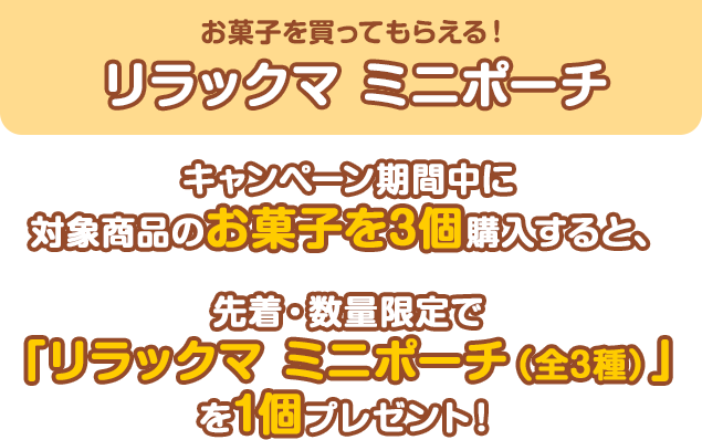 お菓子を買ってもらえる！リラックマ ミニポーチ キャンペーン期間中に対象商品のお菓子を3個購入すると、先着・数量限定で「リラックマ ミニポーチ（全3種）」を1個プレゼント！