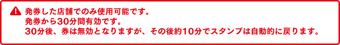 発券した店舗でのみ使用可能です。発券から30分間有効です。30分後、券は無効となりますが、その後約10分でスタンプは自動的に戻ります。