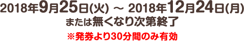 2018年9月25日(火) ～ 2018年12月24日(月)または無くなり次第終了※発券より30分間のみ有効