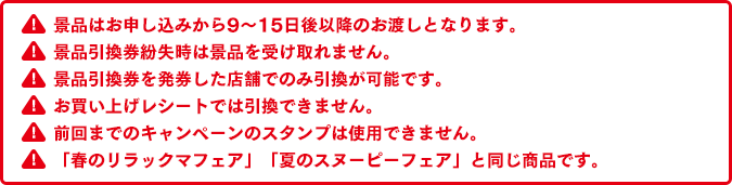 景品はお申し込みから9～15日後以降のお渡しとなります。景品引換券紛失時は景品を受け取れません。景品引換券を発券した店舗でのみ引換が可能です。お買い上げレシートでは引換できません。前回までのキャンペーンのスタンプは使用できません。「春のリラックマフェア」「夏のスヌーピーフェア」と同じ商品です。