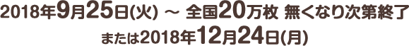 2018年9月25日(火) ～ 全国20万枚 無くなり次第終了または2018年12月24日(月)