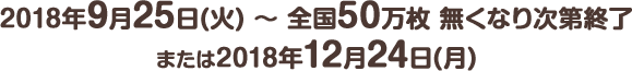 2018年9月25日(火) ～ 全国50万枚 無くなり次第終了または2018年12月24日(月)