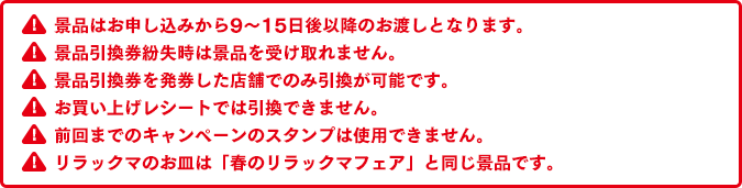 景品はお申し込みから9～15日後以降のお渡しとなります。景品引換券紛失時は景品を受け取れません。景品引換券を発券した店舗でのみ引換が可能です。お買い上げレシートでは引換できません。前回までのキャンペーンのスタンプは使用できません。リラックマのお皿は「春のリラックマフェア」と同じ景品です。