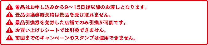 景品はお申し込みから9～15日後以降のお渡しとなります。景品引換券紛失時は景品を受け取れません。景品引換券を発券した店舗でのみ引換が可能です。お買い上げレシートでは引換できません。前回までのキャンペーンのスタンプは使用できません。