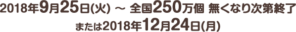 2018年9月25日(火) ～ 全国250万個 無くなり次第終了または2018年12月24日(月)