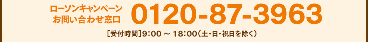 ローソンキャンペーンお問い合わせ窓口 0120-87-3963［受付時間］9：00 ～ 18：00（土・日・祝日を除く）