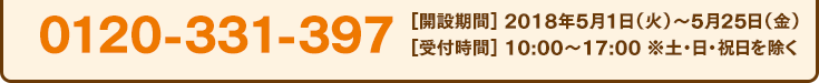 0120-331-397[開設期間] 2018年5月1日（火）〜5月25日（金）[受付時間] 10:00〜17:00 ※土・日・祝日を除く