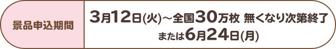 景品申込期間:3月12日(火)~全国30万枚 無くなり次第終了または6月24日(月)