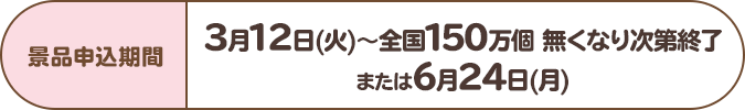 景品申込期間:3月12日(火)~全国150万個 無くなり次第終了または6月24日(月)