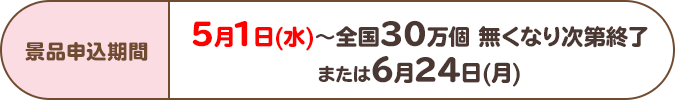 景品申込期間:5月1日(水)~全国30万個 無くなり次第終了または6月24日(月)