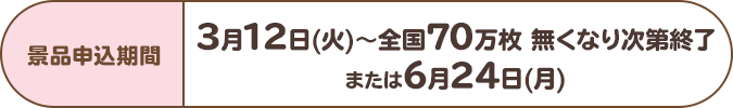 景品申込期間:3月12日(火)~全国70万枚 無くなり次第終了または6月24日(月)