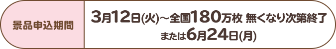 景品申込期間:3月12日(火)~全国180万枚 無くなり次第終了または6月24日(月)