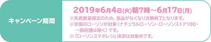 キャンペーン期間：2019年6月4日(火)朝7時〜6月17日(月)※先着数量限定のため、景品がなくなり次第終了となります。※全国のローソンが対象（ナチュラルローソン・ローソンストア100・一部店舗は除く）です。※『ローソンスマホレジ』決済は対象外です。