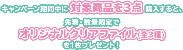 キャンペーン期間中に対象商品を3点購入すると、先着・数量限定でオリジナルクリアファイル(全3種)を1枚プレゼント！