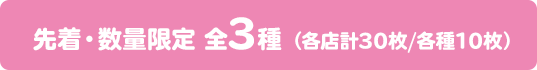 先着・数量限定 全3種 （各店計30枚/各種 10枚）