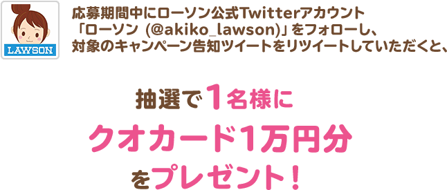 応募期間中にローソン公式Twitterアカウント「ローソン (@akiko_lawson)」をフォローし、対象のキャンペーン告知ツイートをリツイートしていただくと、抽選で1名様にクオカード1万円分をプレゼント！