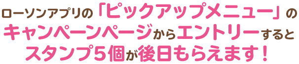 ローソンアプリの「ピックアップメニュー」のキャンペーンページからエントリーするとスタンプ5個が後日もらえます！