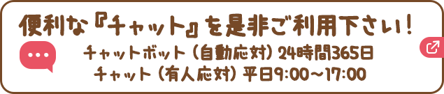 便利な『チャット』を是非ご利用下さい！チャットボット（自動応対）24時間365日、チャット（有人応対）平日9:00〜17:00